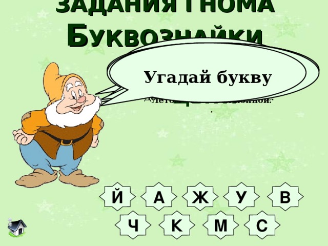 ЗАДАНИЯ ГНОМА  Б УКВОЗНАЙКИ М ОЛОДЦЫ!!!  Угадай букву Буква та была закрыта  И на острове зарыта,  А теперь - в реке лежит  И добычу сторожит.             Этой буквой мажут раны,  Часто завтракают дамы -  Им давно рецепт знаком  Свежих фруктов с молоком.            Эта буква может детям  Рассказать про всё на свете,  Карасей поймать в реке,  Дом нести свой в рюкзаке.           Буква ручки нам согреет,  Жажду утолить сумеет,  Хворь из тела изведет  И пустыню перейдет.          В этой букве всё веселье –  Горки, гонки, карусели,  В ней лекарства продают,  Малышам читать дают.         Буква в Африке гуляет -  Длинной шеей щеголяет,  Может длиться сто ку-ку  И молоть зерно в муку.        Эта буква спит в берлоге,  Моет руки, моет ноги,  Надоедливо жужжит  И по комнате кружит.       Ночью буква ловит мышек,  Днем в пустыне жаром пышет,  С неба падает зимой,  Летом - высится копной.    Любят люди букву эту  За собой возить по свету,  В ней же воду кипятить,  Из неё - её же пить.   .    Й В У Ж А С М К Ч 