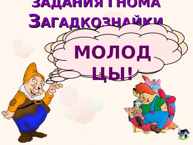 ЗАДАНИЯ ГНОМА  З АГАДКОЗНАЙКИ  Он большой шалун и комик, У него на крыше домик. Хвастунишка и зазнайка, А зовут его... Угадай сказочного  героя Потерял он как-то хвостик, Но его вернули гости. Он ворчлив, как старичок. Этот грустный...  Жил в бутылке сотни лет. Наконец, увидел свет. Бородою он оброс, Этот добрый... В Простоквашино он жил И с Матроскиным дружил. Простоват он был немножко. Звали песика... С голубыми волосами  И огромными глазами,  Эта куколка - актриса,  И зовут ее... МОЛОДЦЫ! 