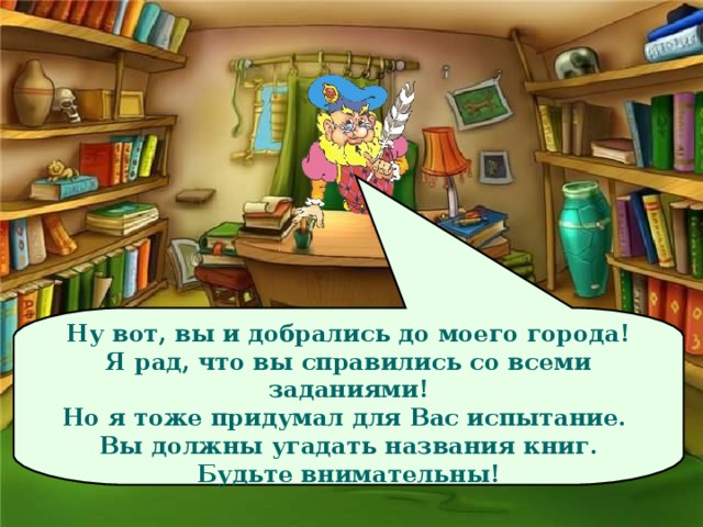 Ну вот, вы и добрались до моего города! Я рад, что вы справились со всеми заданиями! Но я тоже придумал для Вас испытание. Вы должны угадать названия книг. Будьте внимательны!  