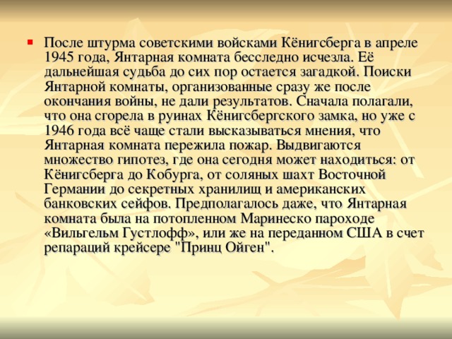 После штурма советскими войсками Кёнигсберга в апреле 1945 года, Янтарная комната бесследно исчезла. Её дальнейшая судьба до сих пор остается загадкой. Поиски Янтарной комнаты, организованные сразу же после окончания войны, не дали результатов. Сначала полагали, что она сгорела в руинах Кёнигсбергского замка, но уже с 1946 года всё чаще стали высказываться мнения, что Янтарная комната пережила пожар. Выдвигаются множество гипотез, где она сегодня может находиться: от Кёнигсберга до Кобурга, от соляных шахт Восточной Германии до секретных хранилищ и американских банковских сейфов. Предполагалось даже, что Янтарная комната была на потопленном Маринеско пароходе «Вильгельм Густлофф», или же на переданном США в счет репараций крейсере 