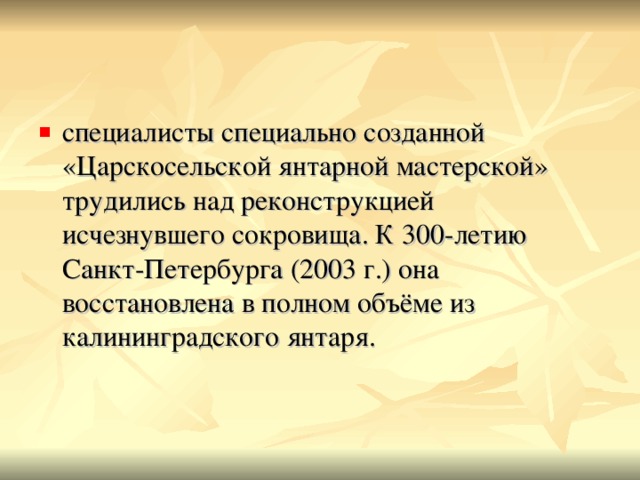 специалисты специально созданной «Царскосельской янтарной мастерской» трудились над реконструкцией исчезнувшего сокровища. К 300-летию Санкт-Петербурга (2003 г.) она восстановлена в полном объёме из калининградского янтаря.    