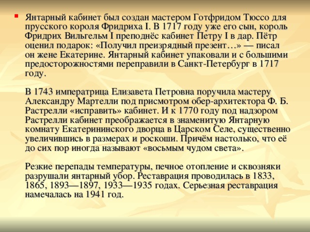 Янтарный кабинет был создан мастером Готфридом Тюссо для прусского короля Фридриха I. В 1717 году уже его сын, король Фридрих Вильгельм I преподнёс кабинет Петру I в дар. Пётр оценил подарок: «Получил преизрядный презент…» — писал он жене Екатерине. Янтарный кабинет упаковали и с большими предосторожностями переправили в Санкт-Петербург в 1717 году.   В 1743 императрица Елизавета Петровна поручила мастеру Александру Мартелли под присмотром обер-архитектора Ф. Б. Растрелли «исправить» кабинет. И к 1770 году под надзором Растрелли кабинет преображается в знаменитую Янтарную комнату Екатерининского дворца в Царском Селе, существенно увеличившись в размерах и роскоши. Причём настолько, что её до сих пор иногда называют «восьмым чудом света».   Резкие перепады температуры, печное отопление и сквозняки разрушали янтарный убор. Реставрация проводилась в 1833, 1865, 1893—1897, 1933—1935 годах. Серьезная реставрация намечалась на 1941 год. 