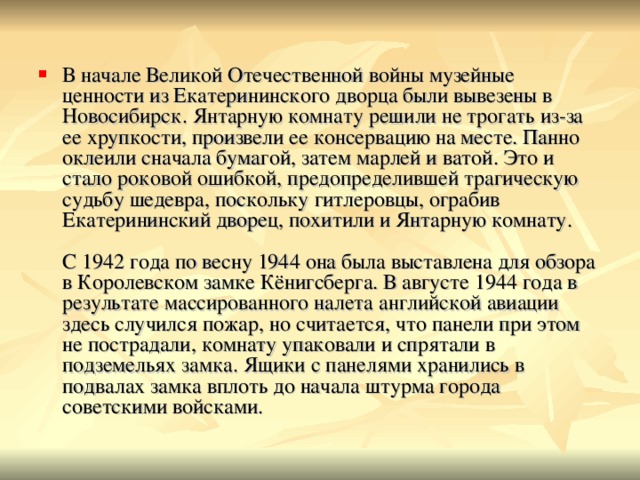 В начале Великой Отечественной войны музейные ценности из Екатерининского дворца были вывезены в Новосибирск. Янтарную комнату решили не трогать из-за ее хрупкости, произвели ее консервацию на месте. Панно оклеили сначала бумагой, затем марлей и ватой. Это и стало роковой ошибкой, предопределившей трагическую судьбу шедевра, поскольку гитлеровцы, ограбив Екатерининский дворец, похитили и Янтарную комнату.   С 1942 года по весну 1944 она была выставлена для обзора в Королевском замке Кёнигсберга. В августе 1944 года в результате массированного налета английской авиации здесь случился пожар, но считается, что панели при этом не пострадали, комнату упаковали и спрятали в подземельях замка. Ящики с панелями хранились в подвалах замка вплоть до начала штурма города советскими войсками. 