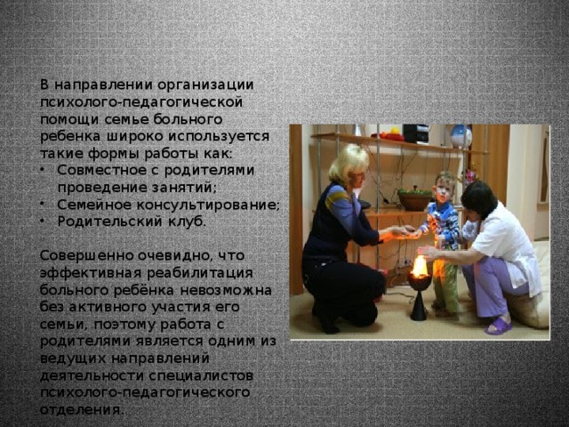В направлении организации психолого-педагогической помощи семье больного ребенка широко используется такие формы работы как: Совместное с родителями проведение занятий; Семейное консультирование; Родительский клуб. Совершенно очевидно, что эффективная реабилитация больного ребёнка невозможна без активного участия его семьи, поэтому работа с родителями является одним из ведущих направлений деятельности специалистов психолого-педагогического отделения. 