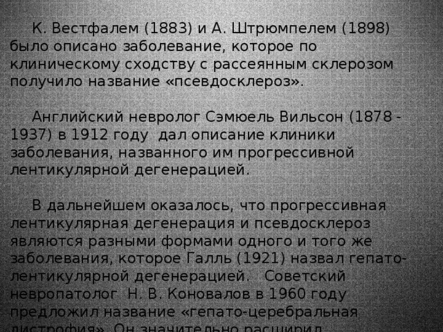 К. Вестфалем (1883) и А. Штрюмпелем (1898) было описано заболевание, которое по клиническому сходству с рассеянным склерозом получило название «псевдосклероз». Английский невролог Сэмюель Вильсон (1878 - 1937) в 1912 году дал описание клиники заболевания, названного им прогрессивной лентикулярной дегенерацией. В дальнейшем оказалось, что прогрессивная лентикулярная дегенерация и псевдосклероз являются разными формами одного и того же заболевания, которое Галль (1921) назвал гепато-лентикулярной дегенерацией. Советский невропатолог Н. В. Коновалов в 1960 году предложил название «гепато-церебральная дистрофия». Он значительно расширил представления о патофизиологии, патогенезе и клинике этой болезни и выделил новые её формы. 