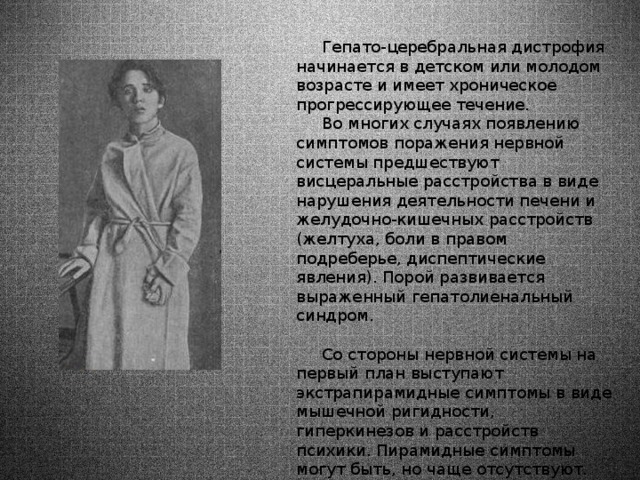  Гепато-церебральная дистрофия начинается в детском или молодом возрасте и имеет хроническое прогрессирующее течение.  Во многих случаях появлению симптомов поражения нервной системы предшествуют висцеральные расстройства в виде нарушения деятельности печени и желудочно-кишечных расстройств (желтуха, боли в правом подреберье, диспептические явления). Порой развивается выраженный гепатолиенальный синдром.    Со стороны нервной системы на первый план выступают экстрапирамидные симптомы в виде мышечной ригидности, гиперкинезов и расстройств психики. Пирамидные симптомы могут быть, но чаще отсутствуют. Чувствительность обычно не расстроена. 