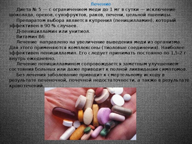  Лечение  Диета № 5 — с ограничением меди до 1 мг в сутки — исключение шоколада, орехов, сухофруктов, раков, печени, цельной пшеницы.  Препаратом выбора является купренил (пеницилламин), который эффективен в 90 % случаев.  Д-пеницилламин или унитиол.  Витамин В6  Лечение направлено на увеличение выведения меди из организма. Для этого применяются комплексоны (тиоловые соединения). Наиболее эффективен пеницилламин. Его следует принимать постоянно по 1,5-2 г внутрь ежедневно.  Лечение пеницилламином сопровождается заметным улучшением состояния больных или даже приводит к полной ликвидации симптомов.  Без лечения заболевание приводит к смертельному исходу в результате печеночной, почечной недостаточности, а также в результате кровотечений. 