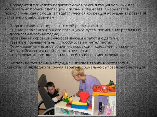  Проводится психолого-педагогическая реабилитация больных для максимально полной адаптации к жизни в обществе. Оказывается психологическая помощь и педагогическая коррекция нарушений развития связанных с заболеванием.  Задачи психолого-педагогической реабилитации: Оценка реабилитационного потенциала путем применения различных диагностических методик; Проведение коррекционно-развивающей работы с детьми; Развитие познавательных способностей и интеллекта; Формирование навыков общения, коррекция поведения, снижение имеющейся социальной недостаточности; Формирование навыков социально-бытового ориентирования.  Используются такие методы, как игровая терапия, арттерапия, сказкотерапия, водно-песочная терапия, социально-бытовая реабилитация. 