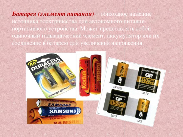 Батарея (элемент питания) – обиходное название источника электричества для автономного питания портативного устройства. Может представлять собой одиночный гальванический элемент, аккумулятор или их соединение в батарею для увеличения напряжения. 