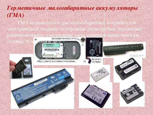 Герметичные малогабаритные аккумуляторы (ГМА)          ГМА используются для малогабаритных потребителей электрической энергии (телефонные радиотрубки, переносные радиоприемники, электронные часы, измерительные приборы, сотовые телефоны и др.). 