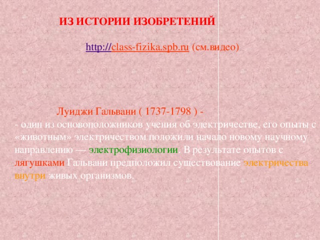  ИЗ ИСТОРИИ ИЗОБРЕТЕНИЙ  http:// class-fizika.spb.ru  (см.видео)  Луиджи Гальвани ( 1737-1798 ) -  - один из основоположников учения об электричестве, его опыты с «животным» электричеством положили начало новому научному направлению — электрофизиологии . В результате опытов с лягушками Гальвани предположил существование электричества внутри живых организмов.   