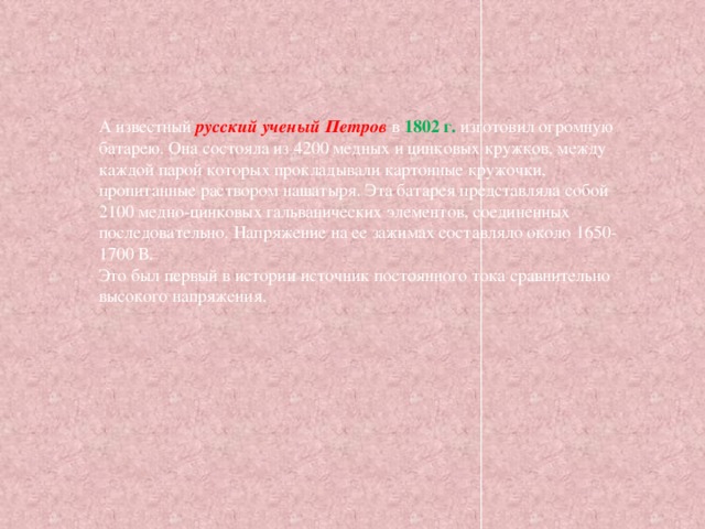 А известный русский ученый Петров в 1802 г. изготовил огромную батарею. Она состояла из 4200 медных и цинковых кружков, между каждой парой которых прокладывали картонные кружочки, пропитанные раствором нашатыря. Эта батарея представляла собой 2100 медно-цинковых гальванических элементов, соединенных последовательно. Напряжение на ее зажимах составляло около 1650-1700 В.  Это был первый в истории источник постоянного тока сравнительно высокого напряжения. 