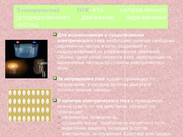 Электрический ТОК – это  направленное  (упорядоченное)  движение  заряженных  частиц. Для возникновения и существования электрического тока необходимо наличие свободных заряженных частиц и силы, создающей и поддерживающей их упорядоченное движение. Обычно такой силой является сила, действующая на заряженные частицы со стороны электрического поля. За направление тока условно принимают то направление, в котором должны двигаться положительные заряды. О наличии электрического тока в проводниках можно судить по тем действиям, которые ток производит: нагреванию проводников, созданию вокруг проводников магнитного поля, выделению веществ, входящих в состав электролита, на опущенных в раствор электродах. нагреванию проводников, созданию вокруг проводников магнитного поля, выделению веществ, входящих в состав электролита, на опущенных в раствор электродах. 