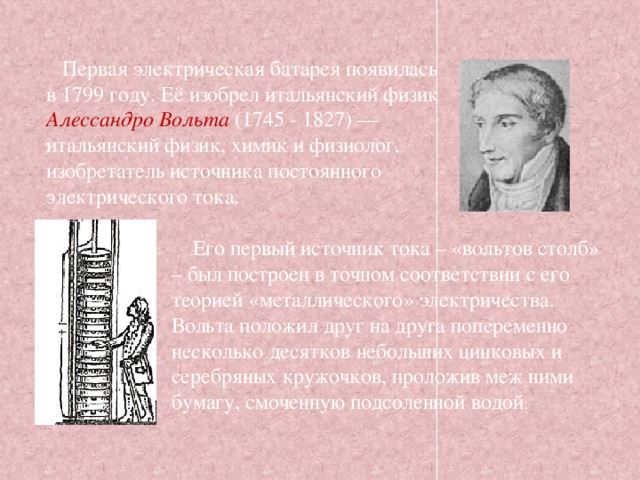 Первая электрическая батарея появилась в 1799 году. Её изобрел итальянский физик Алессандро Вольта (1745 - 1827) — итальянский физик, химик и физиолог, изобретатель источника постоянного электрического тока.  Его первый источник тока – «вольтов столб» – был построен в точном соответствии с его теорией «металлического» электричества. Вольта положил друг на друга попеременно несколько десятков небольших цинковых и серебряных кружочков, проложив меж ними бумагу, смоченную подсоленной водой. 