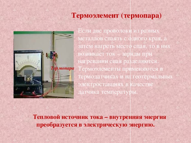 Термоэлемент (термопара) Если две проволоки из разных металлов спаять с одного края, а затем нагреть место спая, то в них возникает ток – заряды при нагревании спая разделяются. Термоэлементы применяются в термодатчиках и на геотермальных электростанциях в качестве датчика температуры. Термопара  Тепловой источник тока – внутренняя энергия преобразуется в электрическую энергию. 