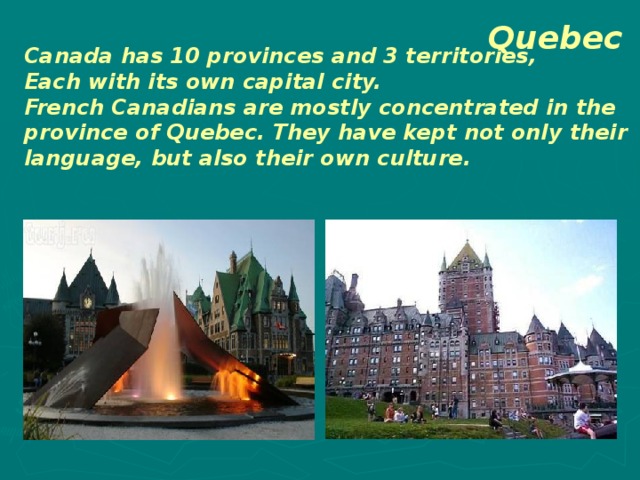 Quebec Canada has 10 provinces and 3 territories, Each with its own capital city. French Canadians are mostly concentrated in the province of Quebec. They have kept not only their language, but also their own culture. 