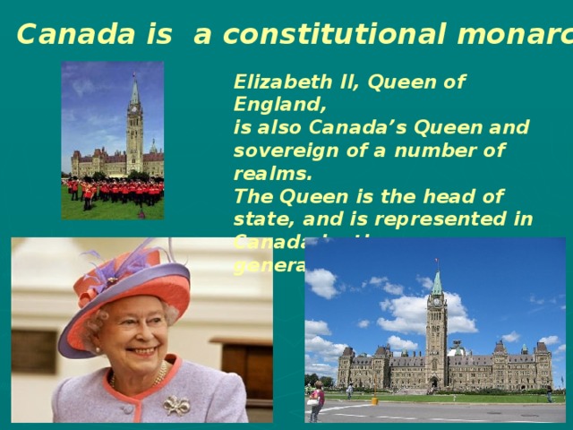 Canada is a constitutional monarchy Elizabeth II, Queen of England, is also Canada’s Queen and sovereign of a number of realms. The Queen is the head of state, and is represented in Canada by the governor-general. 