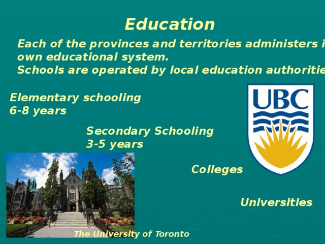 Education Each of the provinces and territories administers its own educational system. Schools are operated by local education authorities . Elementary schooling 6-8 years Secondary Schooling 3-5 years Colleges Universities The University of Toronto 