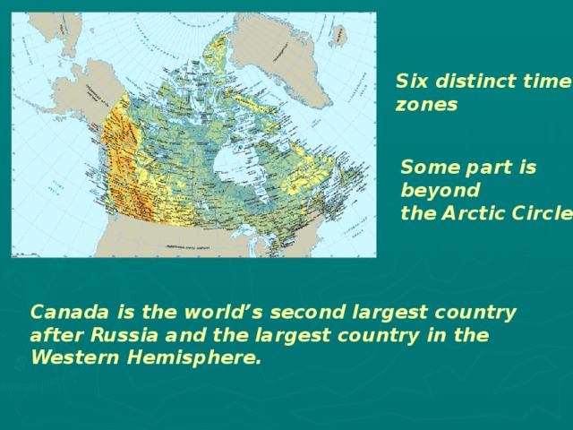 Six distinct time zones Some part is beyond the Arctic Circle Canada is the world’s second largest country after Russia and the largest country in the Western Hemisphere. 