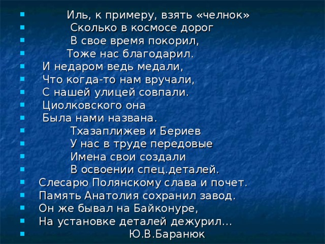  Иль, к примеру, взять «челнок»  Сколько в космосе дорог  В свое время покорил,  Тоже нас благодарил.  И недаром ведь медали,  Что когда-то нам вручали,  С нашей улицей совпали.  Циолковского она  Была нами названа.  Тхазаплижев и Бериев  У нас в труде передовые  Имена свои создали  В освоении спец.деталей.  Слесарю Полянскому слава и почет.  Память Анатолия сохранил завод.  Он же бывал на Байконуре,  На установке деталей дежурил…  Ю.В.Баранюк  