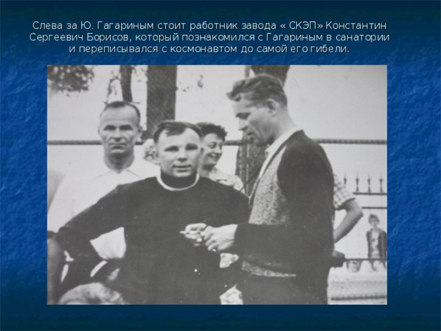 Слева за Ю. Гагариным стоит работник завода « СКЭП» Константин Сергеевич Борисов, который познакомился с Гагариным в санатории и переписывался с космонавтом до самой его гибели. 