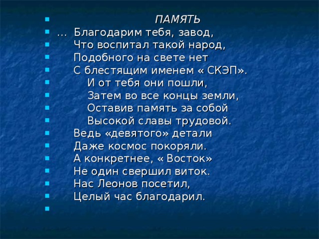   ПАМЯТЬ …   Благодарим тебя, завод,  Что воспитал такой народ,  Подобного на свете нет  С блестящим именем « СКЭП».  И от тебя они пошли,  Затем во все концы земли,  Оставив память за собой  Высокой славы трудовой.  Ведь «девятого» детали  Даже космос покоряли.  А конкретнее, « Восток»  Не один свершил виток.  Нас Леонов посетил,  Целый час благодарил. 