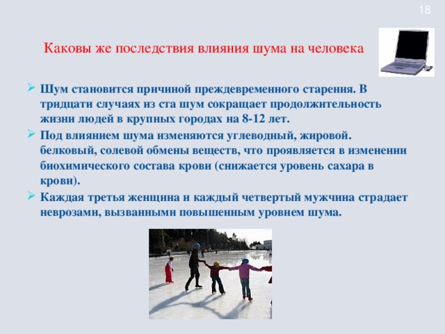 Каковы же последствия влияния шума на человека Шум становится причиной преждевременного старения. В тридцати случаях из ста шум сокращает продолжительность жизни людей в крупных городах на 8-12 лет. Под влиянием шума изменяются углеводный, жировой. белковый, солевой обмены веществ, что проявляется в изменении биохимического состава крови (снижается уровень сахара в крови). Каждая третья женщина и каждый четвертый мужчина страдает неврозами, вызванными повышенным уровнем шума.