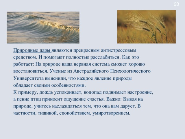 Природные дары являются прекрасным антистрессовым средством. И помогают полностью расслабиться. Как это работает: На природе ваша нервная система сможет хорошо восстановиться. Ученые из Австралийского Психологического Университета выяснили, что каждое явление природы обладает своими особенностями. К примеру, дождь успокаивает, водопад поднимает настроение, а пение птиц приносит ощущение счастья. Важно: Бывая на природе, учитесь наслаждаться тем, что она вам дарует. В частности, тишиной, спокойствием, умиротворением.
