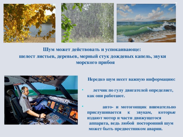 Шум может действовать и успокаивающе: шелест листьев, деревьев, мерный стук дождевых капель, звуки морского прибоя    Нередко шум несет важную информацию:   летчик по гулу  двигателей определяет, как они работают.   авто- и мотогонщик внимательно прислушивается к звукам, которые издают мотор и части движущегося  аппарата, ведь любой посторонний шум  может быть предвестником аварии.
