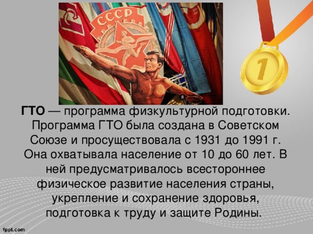 ГТО  — программа физкультурной подготовки. Программа ГТО была создана в Советском Союзе и просуществовала с 1931 до 1991 г. Она охватывала население от 10 до 60 лет. В ней предусматривалось всестороннее физическое развитие населения страны, укрепление и сохранение здоровья, подготовка к труду и защите Родины.   