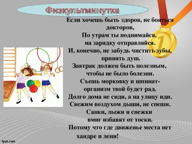 Если хочешь быть здоров, не бояться докторов, По утрам ты поднимайся, на зарядку отправляйся. И, конечно, не забудь чистить зубы,  принять душ. Завтрак должен быть полезным, чтобы не было болезни. Съешь морковку и шпинат- организм твой будет рад. Долго дома не сиди, а на улицу иди. Свежим воздухом дыши, не спеши. Санки, лыжи и снежки вмиг избавят от тоски. Потому что где движенье места нет хандре и лени!  