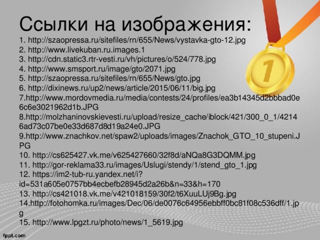 Ссылки на изображения:  1. http://szaopressa.ru/sitefiles/rn/655/News/vystavka-gto-12.jpg  2. http://www.livekuban.ru.images.1  3. http://cdn.static3.rtr-vesti.ru/vh/pictures/o/524/778.jpg  4. http://www.smsport.ru/image/gto/2071.jpg  5. http://szaopressa.ru/sitefiles/rn/655/News/gto.jpg  6. http://dixinews.ru/up2/news/article/2015/06/11/big.jpg  7. http://www.mordovmedia.ru/media/contests/24/profiles/ea3b14345d2bbbad0e6c6e3021962d1b.JPG  8. http://molzhaninovskievesti.ru/upload/resize_cache/iblock/421/300_0_1/42146ad73c07be0e33d687d8d19a24e0.JPG  9. http://www.znachkov.net/spaw2/uploads/images/Znachok_GTO_10_stupeni.JPG  10. http://cs625427.vk.me/v625427660/32f8d/aNQa8G3DQMM.jpg  11. http://gor-reklama33.ru/images/Uslugi/stendy/1/stend_gto_1.jpg  12. https://im2-tub-ru.yandex.net/i?id=531a605e0757bb4ecbefb28945d2a26b&n=33&h=170  13. http://cs421018.vk.me/v421018159/30f2/t6XuuLUj9Bg.jpg  14. http://fotohomka.ru/images/Dec/06/de0076c64956ebbff0bc81f08c536dff/1.jpg  15. http://www.lpgzt.ru/photo/news/1_5619.jpg      