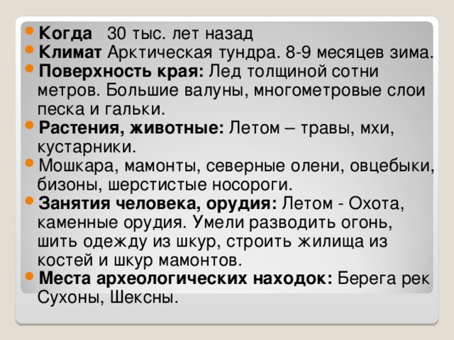 Когда 30 тыс. лет назад Климат Арктическая тундра. 8-9 месяцев зима. Поверхность края: Лед толщиной сотни метров. Большие валуны, многометровые слои песка и гальки. Растения, животные: Летом – травы, мхи, кустарники. Мошкара, мамонты, северные олени, овцебыки, бизоны, шерстистые носороги. Занятия человека, орудия: Летом - Охота, каменные орудия. Умели разводить огонь, шить одежду из шкур, строить жилища из костей и шкур мамонтов. Места археологических находок: Берега рек Сухоны, Шексны.  