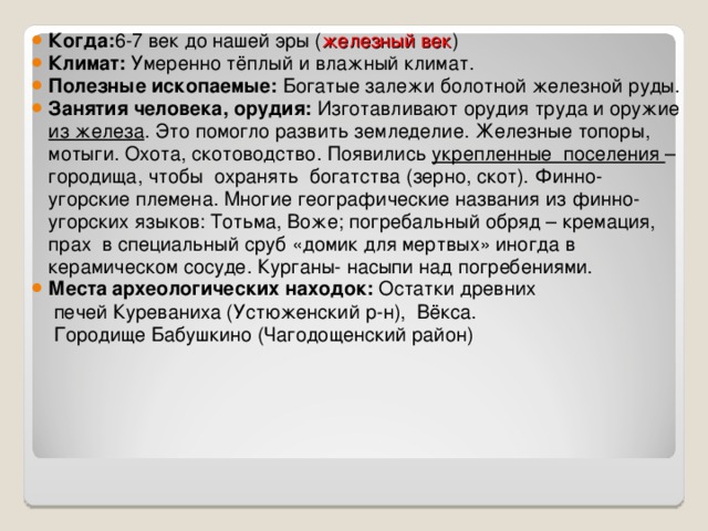 Когда: 6-7 век до нашей эры ( железный век ) Климат: Умеренно тёплый и влажный климат. Полезные ископаемые: Богатые залежи болотной железной руды. Занятия человека, орудия: Изготавливают орудия труда и оружие из железа . Это помогло развить земледелие. Железные топоры, мотыги. Охота, скотоводство. Появились укрепленные поселения –городища, чтобы охранять богатства (зерно, скот). Финно-угорские племена. Многие географические названия из финно-угорских языков: Тотьма, Воже; погребальный обряд – кремация, прах в специальный сруб «домик для мертвых» иногда в керамическом сосуде. Курганы- насыпи над погребениями. Места археологических находок: Остатки древних  печей Куреваниха (Устюженский р-н), Вёкса.  Городище Бабушкино (Чагодощенский район) 