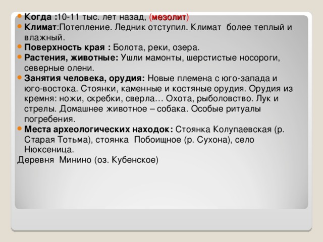 Когда : 10-11 тыс. лет назад, ( мезолит ) Климат :Потепление. Ледник отступил. Климат более теплый и влажный. Поверхность края : Болота, реки, озера. Растения, животные: Ушли мамонты, шерстистые носороги, северные олени. Занятия человека, орудия: Новые племена с юго-запада и юго-востока. Стоянки, каменные и костяные орудия. Орудия из кремня: ножи, скребки, сверла… Охота, рыболовство. Лук и стрелы. Домашнее животное – собака. Особые ритуалы погребения. Места археологических находок: Стоянка Колупаевская (р. Старая Тотьма), стоянка Побоищное (р. Сухона), село Нюксеница. Деревня Минино (оз. Кубенское) 