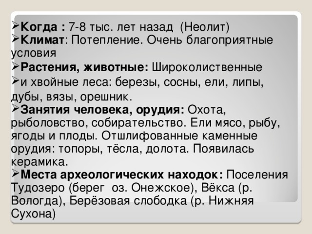 Когда : 7-8 тыс. лет назад (Неолит) Климат : Потепление. Очень благоприятные условия Растения, животные: Широколиственные и хвойные леса: березы, сосны, ели, липы, дубы, вязы, орешник. Занятия человека, орудия: Охота, рыболовство, собирательство. Ели мясо, рыбу, ягоды и плоды. Отшлифованные каменные орудия: топоры, тёсла, долота. Появилась керамика. Места археологических находок: Поселения Тудозеро (берег оз. Онежское), Вёкса (р. Вологда), Берёзовая слободка (р. Нижняя Сухона)  