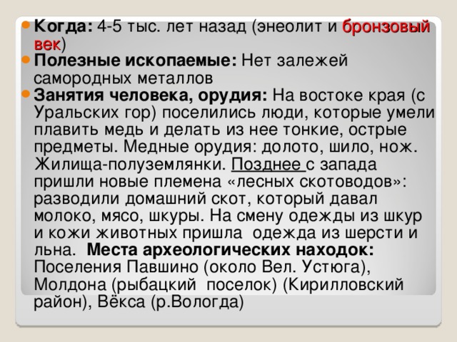 Когда: 4-5 тыс. лет назад (энеолит и бронзовый век ) Полезные ископаемые: Нет залежей самородных металлов Занятия человека, орудия: На востоке края (с Уральских гор) поселились люди, которые умели плавить медь и делать из нее тонкие, острые предметы. Медные орудия: долото, шило, нож. Жилища-полуземлянки. Позднее с запада пришли новые племена «лесных скотоводов»: разводили домашний скот, который давал молоко, мясо, шкуры. На смену одежды из шкур и кожи животных пришла одежда из шерсти и льна.  Места археологических находок: Поселения Павшино (около Вел. Устюга), Молдона (рыбацкий поселок) (Кирилловский район), Вёкса (р.Вологда) 