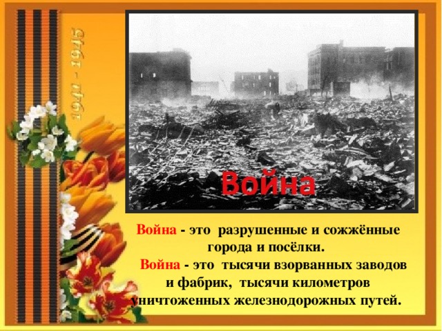 Война - это разрушенные и сожжённые города и посёлки.  Война - это тысячи взорванных заводов и фабрик, тысячи километров уничтоженных железнодорожных путей.   