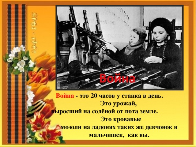 Война - это 20 часов у станка в день. Это урожай, выросший на солёной от пота земле. Это кровавые мозоли на ладонях таких же девчонок и мальчишек, как вы. 