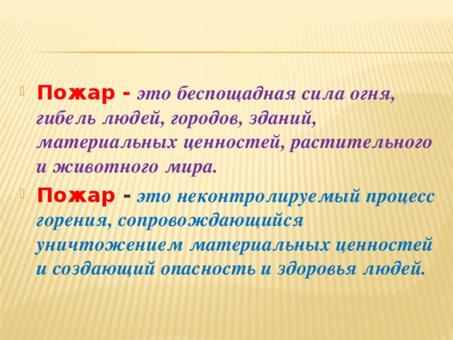Пожар -  это беспощадная сила огня, гибель людей, городов, зданий, материальных ценностей, растительного и животного мира. Пожар -  это неконтролируемый процесс горения, сопровождающийся уничтожением материальных ценностей и создающий опасность и здоровья людей.