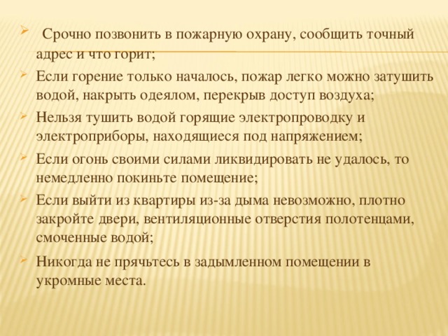 Срочно позвонить в пожарную охрану, сообщить точный адрес и что горит;  Если горение только началось, пожар легко можно затушить водой, накрыть одеялом, перекрыв доступ воздуха;  Нельзя тушить водой горящие электропроводку и электроприборы, находящиеся под напряжением;  Если огонь своими силами ликвидировать не удалось, то немедленно покиньте помещение;  Если выйти из квартиры из-за дыма невозможно, плотно закройте двери, вентиляционные отверстия полотенцами, смоченные водой;  Никогда не прячьтесь в задымленном помещении в укромные места. 