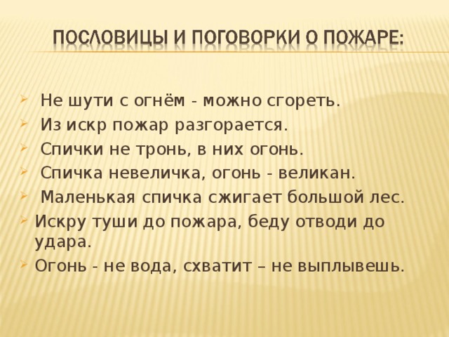 Не шути с огнём - можно сгореть.  Из искр пожар разгорается.  Спички не тронь, в них огонь.  Спичка невеличка, огонь - великан.  Маленькая спичка сжигает большой лес. Искру туши до пожара, беду отводи до удара. Огонь - не вода, схватит – не выплывешь.