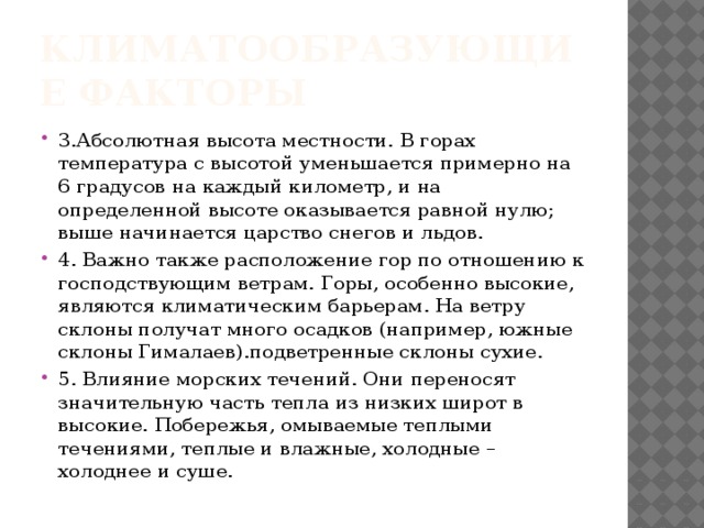 Климатообразующие факторы 3.Абсолютная высота местности. В горах температура с высотой уменьшается примерно на 6 градусов на каждый километр, и на определенной высоте оказывается равной нулю; выше начинается царство снегов и льдов. 4. Важно также расположение гор по отношению к господствующим ветрам. Горы, особенно высокие, являются климатическим барьерам. На ветру склоны получат много осадков (например, южные склоны Гималаев).подветренные склоны сухие. 5. Влияние морских течений. Они переносят значительную часть тепла из низких широт в высокие. Побережья, омываемые теплыми течениями, теплые и влажные, холодные – холоднее и суше. 