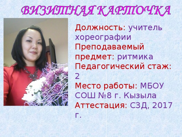 Должность: учитель хореографии Преподаваемый предмет: ритмика Педагогический стаж: 2 Место работы: МБОУ СОШ №8 г. Кызыла Аттестация: СЗД, 2017 г. 