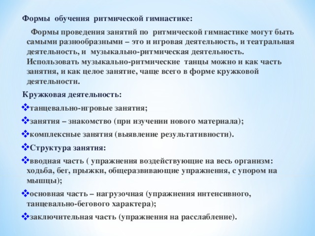  Формы обучения ритмической гимнастике:  Формы проведения занятий по ритмической гимнастике могут быть самыми разнообразными – это и игровая деятельность, и театральная деятельность, и музыкально-ритмическая деятельность. Использовать музыкально-ритмические танцы можно и как часть занятия, и как целое занятие, чаще всего в форме кружковой деятельности.  Кружковая деятельность: танцевально-игровые занятия; занятия – знакомство (при изучении нового материала); комплексные занятия (выявление результативности). Структура занятия: вводная часть ( упражнения воздействующие на весь организм: ходьба, бег, прыжки, общеразвивающие упражнения, с упором на мышцы); основная часть – нагрузочная (упражнения интенсивного, танцевально-бегового характера); заключительная часть (упражнения на расслабление).  