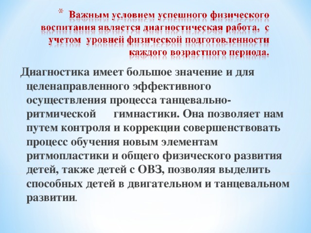 Диагностика имеет большое значение и для целенаправленного эффективного осуществления процесса танцевально-ритмической гимнастики. Она позволяет нам путем контроля и коррекции совершенствовать процесс обучения новым элементам ритмопластики и общего физического развития детей, также детей с ОВЗ, позволяя выделить способных детей в двигательном и танцевальном развитии . 