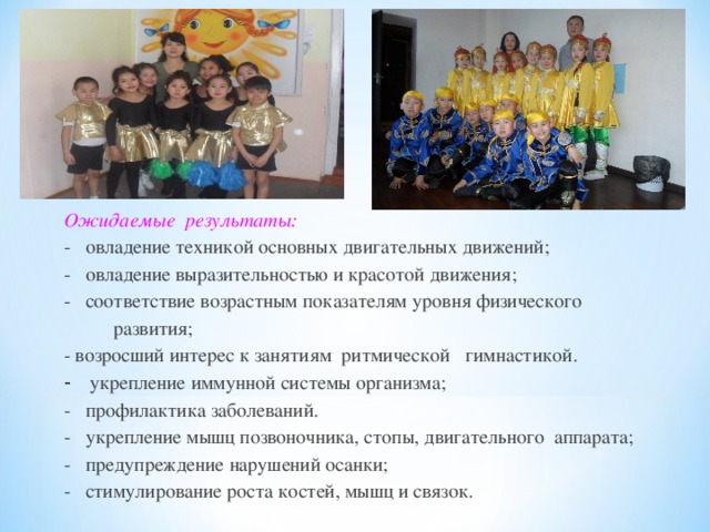 Ожидаемые результаты: - овладение техникой основных двигательных движений; - овладение выразительностью и красотой движения; - соответствие возрастным показателям уровня физического  развития; - возросший интерес к занятиям ритмической гимнастикой. - укрепление иммунной системы организма; - профилактика заболеваний. - укрепление мышц позвоночника, стопы, двигательного аппарата; - предупреждение нарушений осанки; - стимулирование роста костей, мышц и связок. 