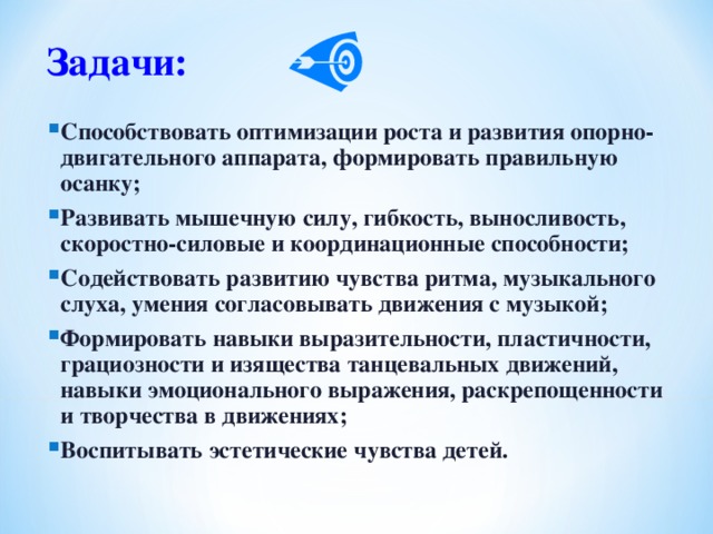 Задачи:  Способствовать оптимизации роста и развития опорно-двигательного аппарата, формировать правильную осанку; Развивать мышечную силу, гибкость, выносливость, скоростно-силовые и координационные способности; Содействовать развитию чувства ритма, музыкального слуха, умения согласовывать движения с музыкой; Формировать навыки выразительности, пластичности, грациозности и изящества танцевальных движений, навыки эмоционального выражения, раскрепощенности и творчества в движениях; Воспитывать эстетические чувства детей. 