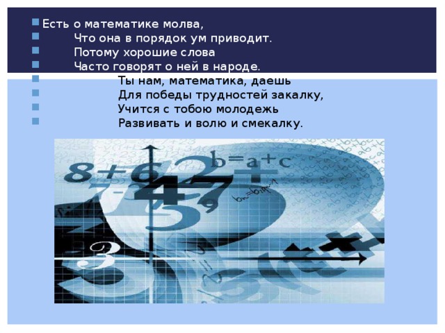Есть о математике молва,  Что она в порядок ум приводит.  Потому хорошие слова  Часто говорят о ней в народе.   Ты нам, математика, даешь   Для победы трудностей закалку,   Учится с тобою молодежь   Развивать и волю и смекалку. 