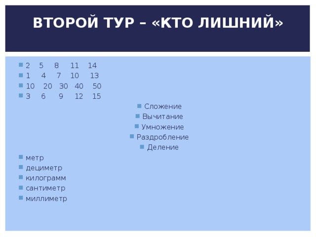 ВТОРОЙ ТУР – «КТО ЛИШНИЙ»   2 5 8 11 14 1 4 7 10 13 10 20 30 40 50 3 6 9 12 15 Сложение Вычитание Умножение Раздробление Деление метр дециметр килограмм сантиметр миллиметр 